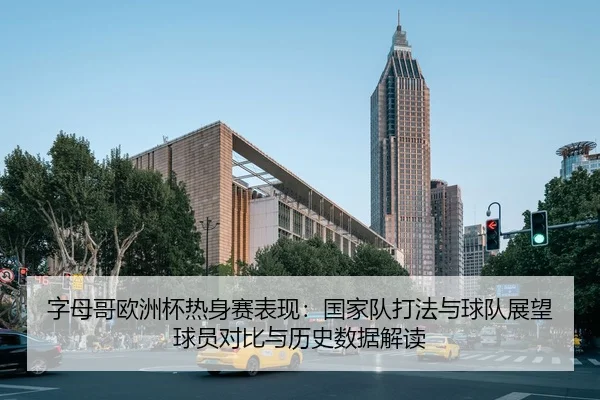 字母哥欧洲杯热身赛表现：国家队打法与球队展望 球员对比与历史数据解读